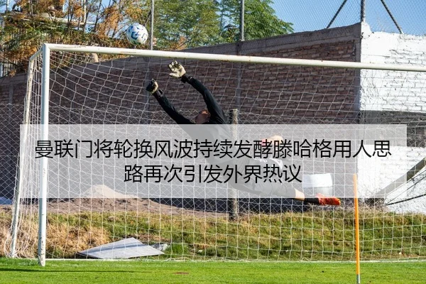 曼联门将轮换风波持续发酵滕哈格用人思路再次引发外界热议
